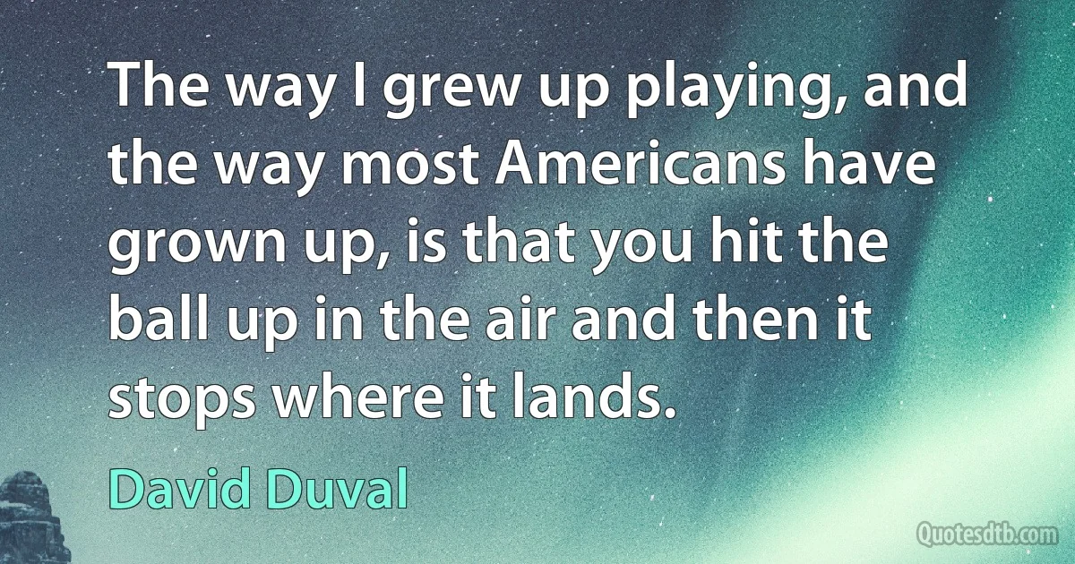 The way I grew up playing, and the way most Americans have grown up, is that you hit the ball up in the air and then it stops where it lands. (David Duval)