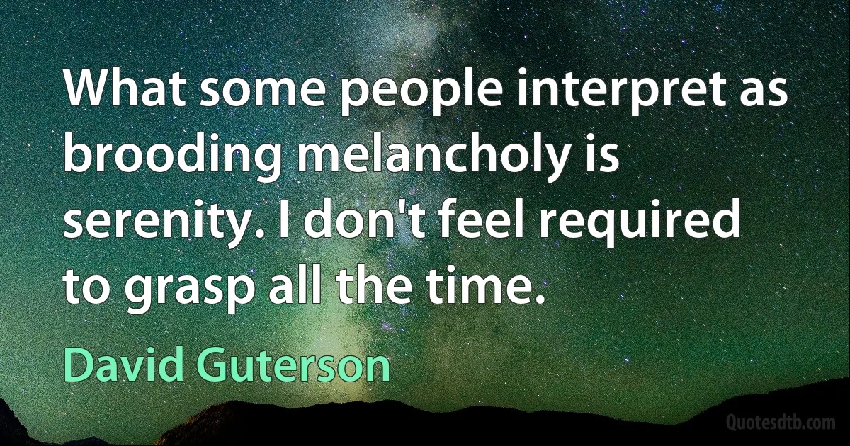 What some people interpret as brooding melancholy is serenity. I don't feel required to grasp all the time. (David Guterson)