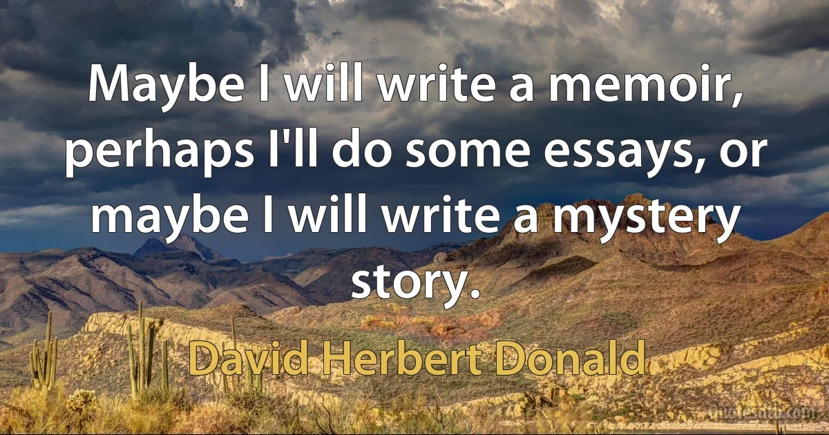 Maybe I will write a memoir, perhaps I'll do some essays, or maybe I will write a mystery story. (David Herbert Donald)