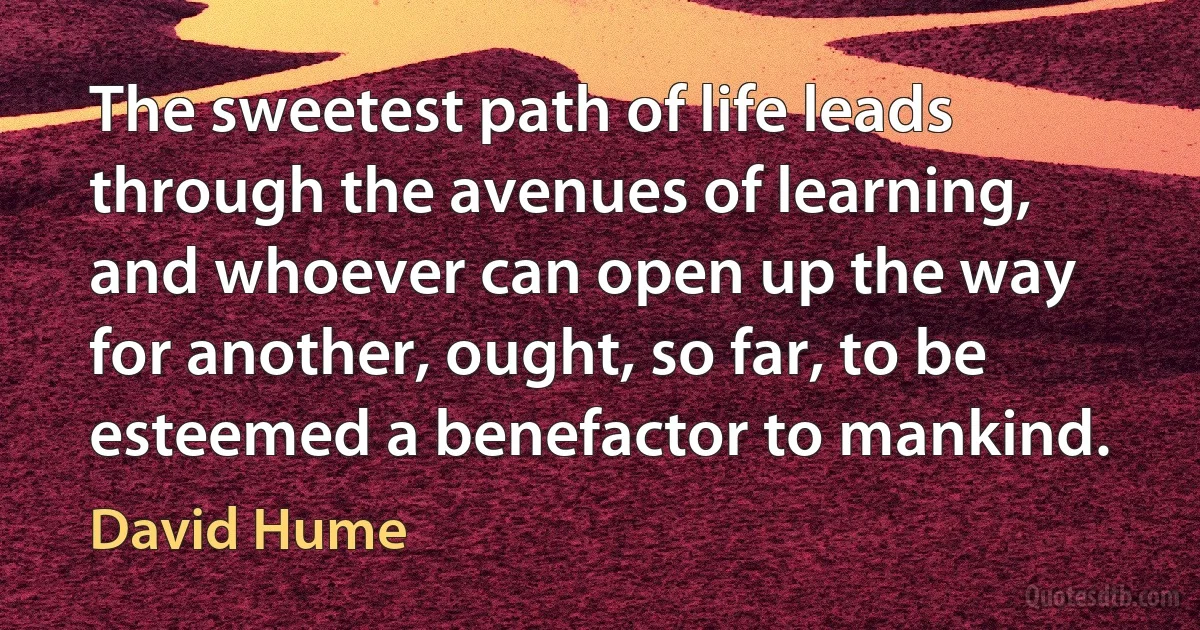 The sweetest path of life leads through the avenues of learning, and whoever can open up the way for another, ought, so far, to be esteemed a benefactor to mankind. (David Hume)