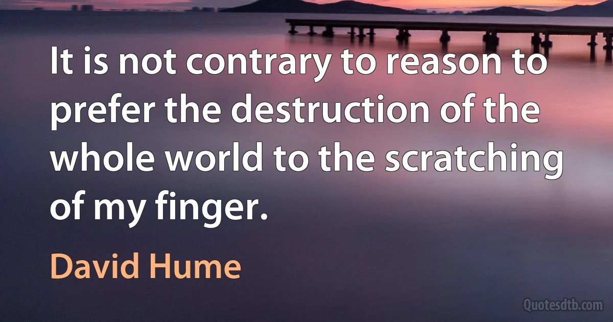 It is not contrary to reason to prefer the destruction of the whole world to the scratching of my finger. (David Hume)