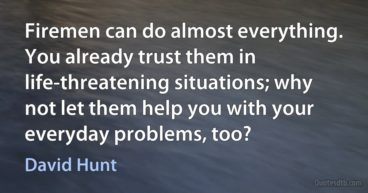 Firemen can do almost everything. You already trust them in life-threatening situations; why not let them help you with your everyday problems, too? (David Hunt)