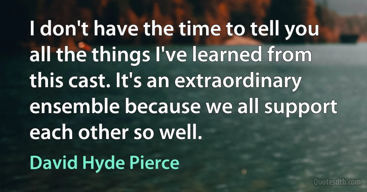 I don't have the time to tell you all the things I've learned from this cast. It's an extraordinary ensemble because we all support each other so well. (David Hyde Pierce)