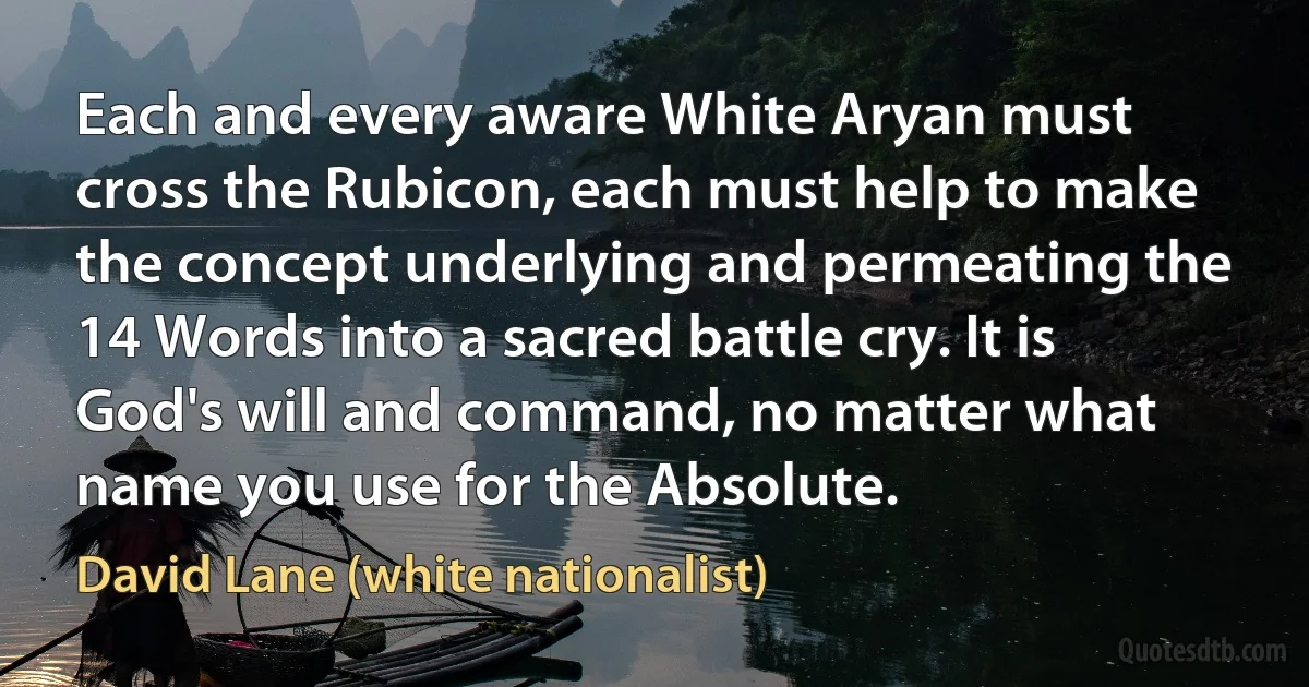 Each and every aware White Aryan must cross the Rubicon, each must help to make the concept underlying and permeating the 14 Words into a sacred battle cry. It is God's will and command, no matter what name you use for the Absolute. (David Lane (white nationalist))