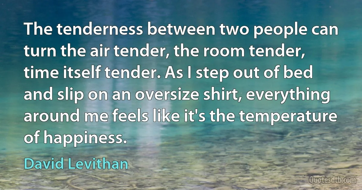 The tenderness between two people can turn the air tender, the room tender, time itself tender. As I step out of bed and slip on an oversize shirt, everything around me feels like it's the temperature of happiness. (David Levithan)