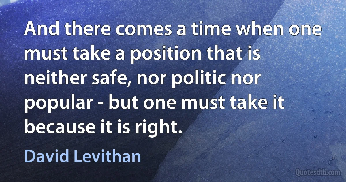 And there comes a time when one must take a position that is neither safe, nor politic nor popular - but one must take it because it is right. (David Levithan)