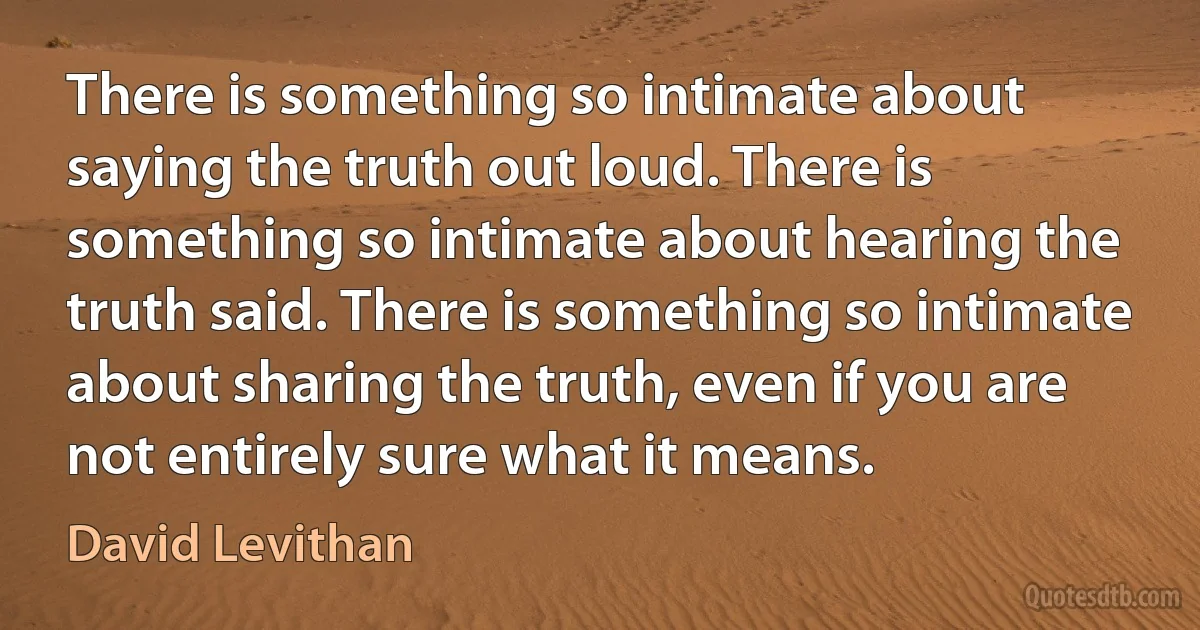 There is something so intimate about saying the truth out loud. There is something so intimate about hearing the truth said. There is something so intimate about sharing the truth, even if you are not entirely sure what it means. (David Levithan)