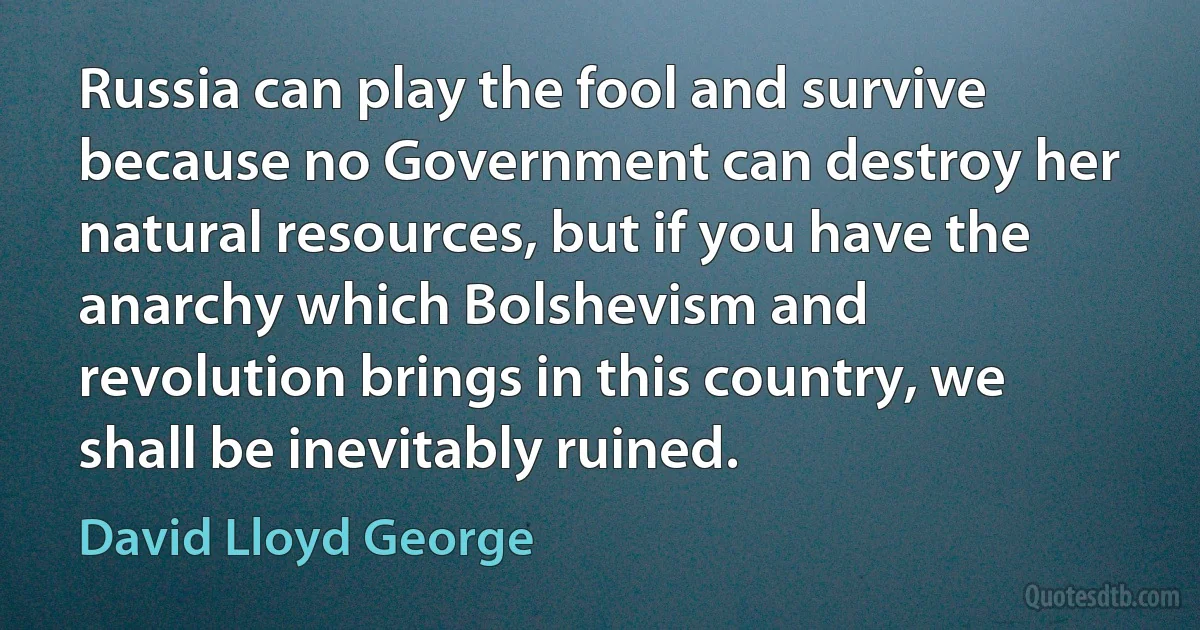 Russia can play the fool and survive because no Government can destroy her natural resources, but if you have the anarchy which Bolshevism and revolution brings in this country, we shall be inevitably ruined. (David Lloyd George)