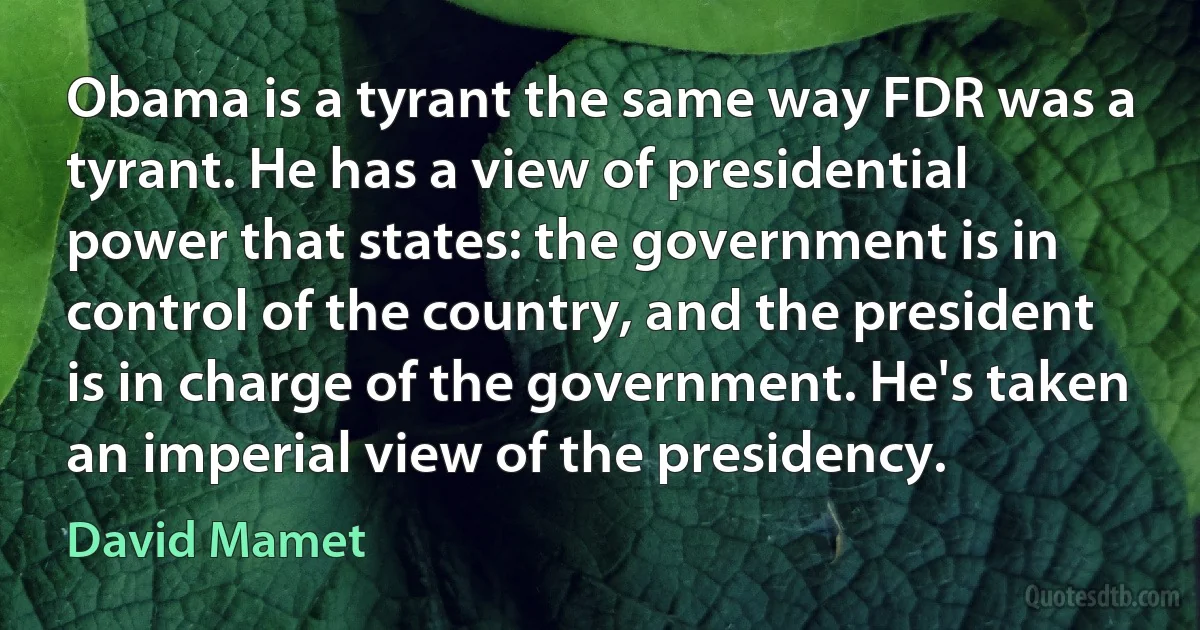 Obama is a tyrant the same way FDR was a tyrant. He has a view of presidential power that states: the government is in control of the country, and the president is in charge of the government. He's taken an imperial view of the presidency. (David Mamet)