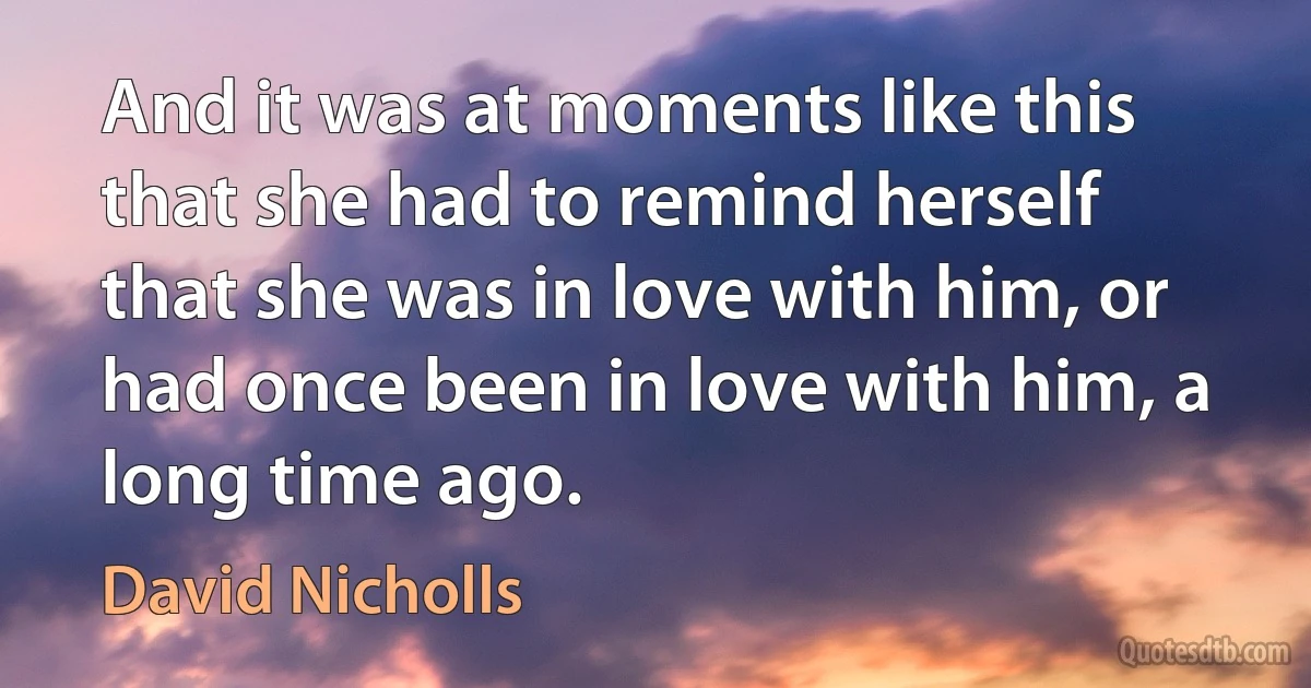 And it was at moments like this that she had to remind herself that she was in love with him, or had once been in love with him, a long time ago. (David Nicholls)