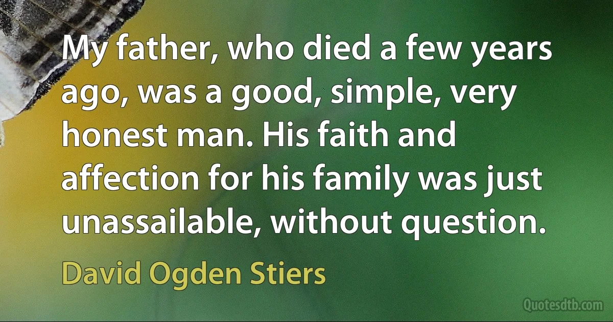 My father, who died a few years ago, was a good, simple, very honest man. His faith and affection for his family was just unassailable, without question. (David Ogden Stiers)