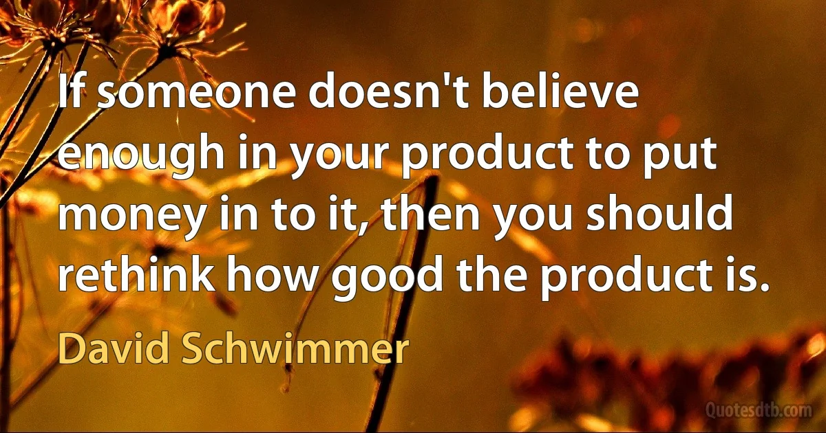 If someone doesn't believe enough in your product to put money in to it, then you should rethink how good the product is. (David Schwimmer)