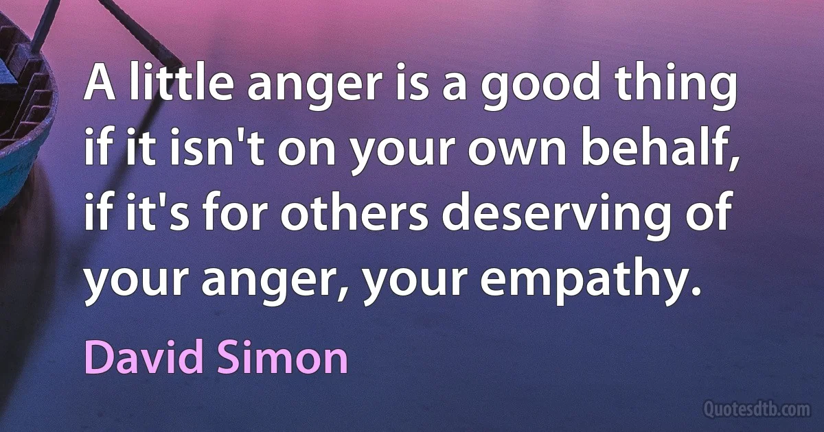 A little anger is a good thing if it isn't on your own behalf, if it's for others deserving of your anger, your empathy. (David Simon)