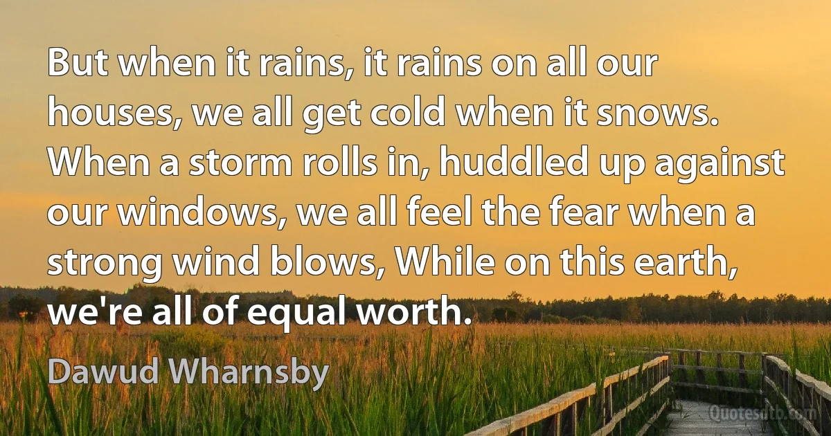 But when it rains, it rains on all our houses, we all get cold when it snows. When a storm rolls in, huddled up against our windows, we all feel the fear when a strong wind blows, While on this earth, we're all of equal worth. (Dawud Wharnsby)