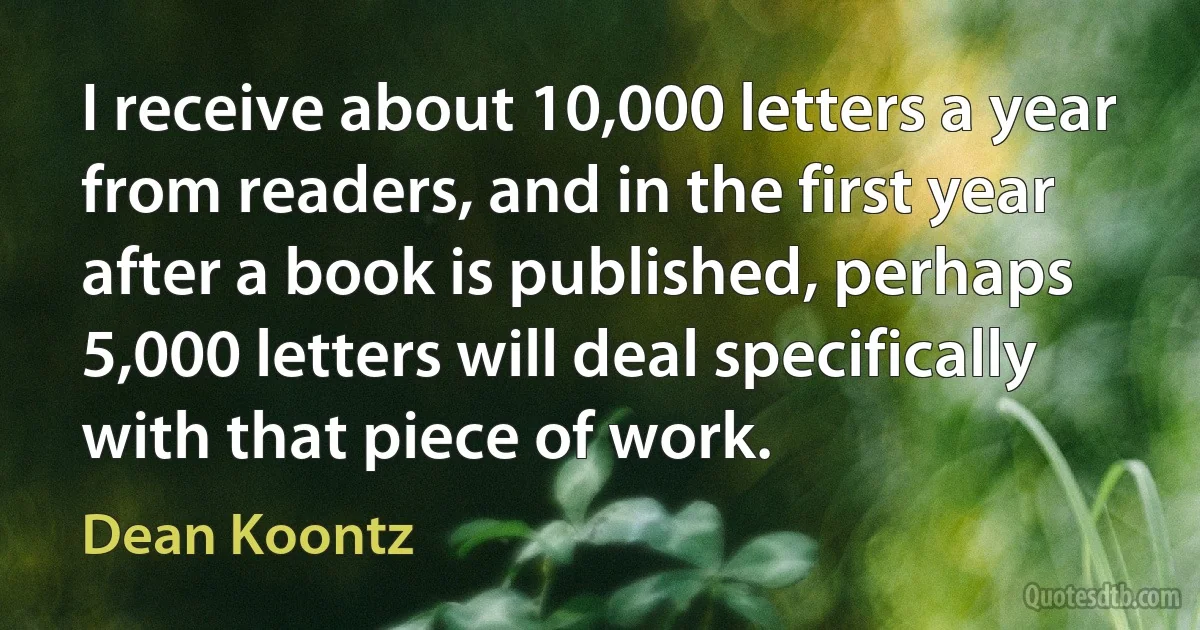 I receive about 10,000 letters a year from readers, and in the first year after a book is published, perhaps 5,000 letters will deal specifically with that piece of work. (Dean Koontz)