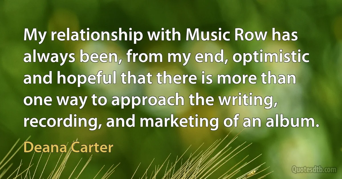 My relationship with Music Row has always been, from my end, optimistic and hopeful that there is more than one way to approach the writing, recording, and marketing of an album. (Deana Carter)