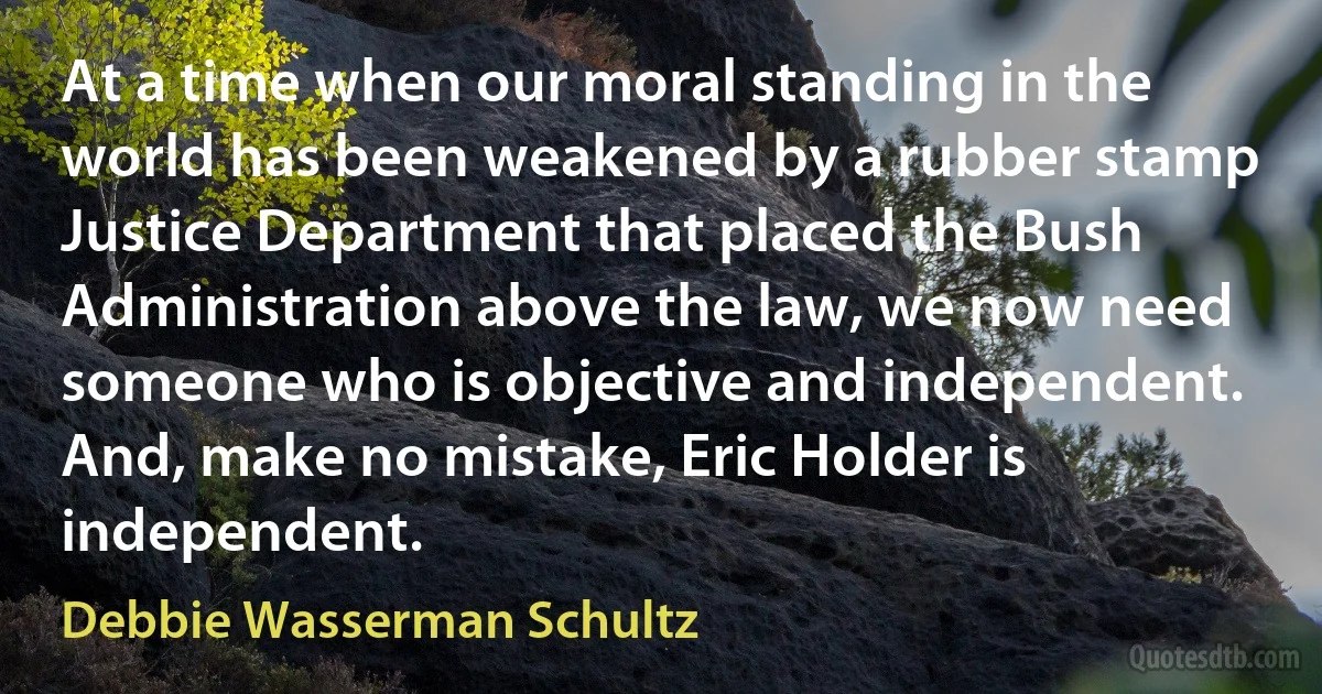 At a time when our moral standing in the world has been weakened by a rubber stamp Justice Department that placed the Bush Administration above the law, we now need someone who is objective and independent. And, make no mistake, Eric Holder is independent. (Debbie Wasserman Schultz)