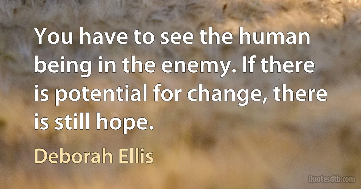 You have to see the human being in the enemy. If there is potential for change, there is still hope. (Deborah Ellis)