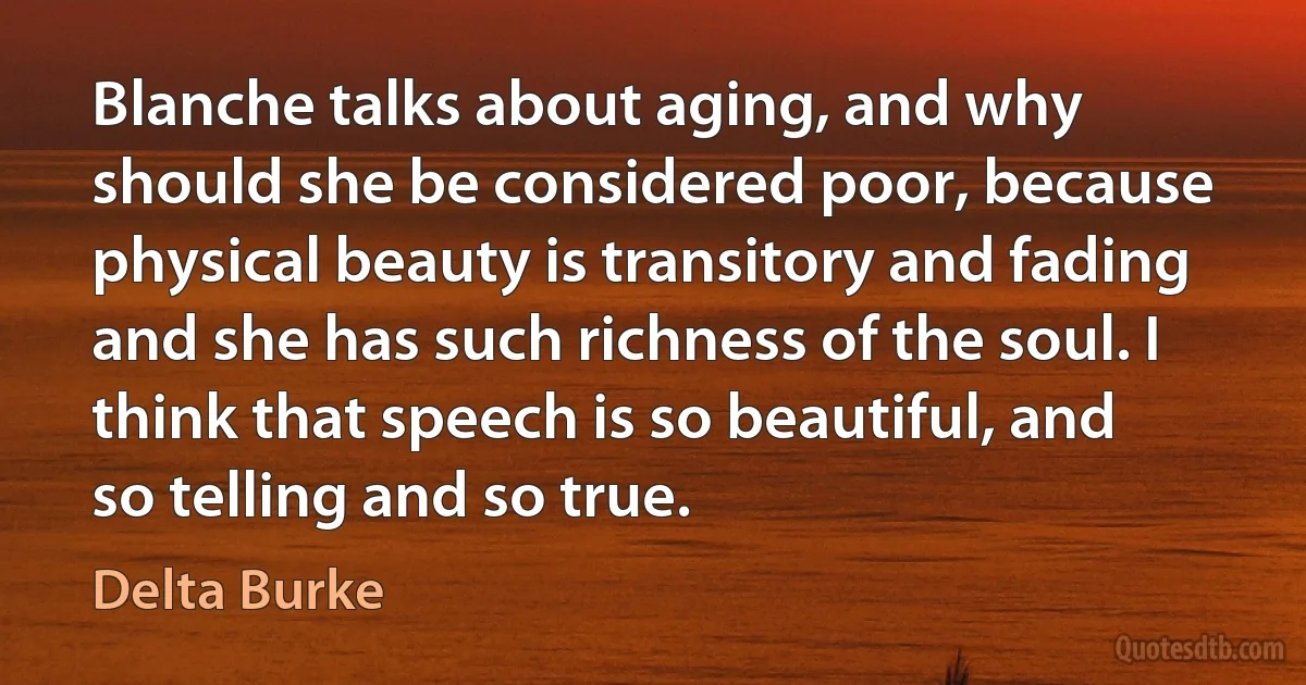 Blanche talks about aging, and why should she be considered poor, because physical beauty is transitory and fading and she has such richness of the soul. I think that speech is so beautiful, and so telling and so true. (Delta Burke)