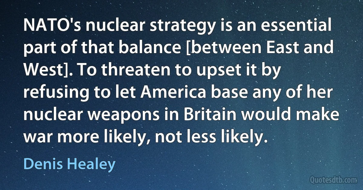 NATO's nuclear strategy is an essential part of that balance [between East and West]. To threaten to upset it by refusing to let America base any of her nuclear weapons in Britain would make war more likely, not less likely. (Denis Healey)