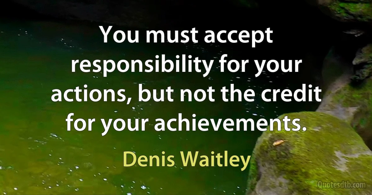 You must accept responsibility for your actions, but not the credit for your achievements. (Denis Waitley)