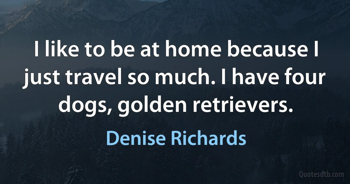 I like to be at home because I just travel so much. I have four dogs, golden retrievers. (Denise Richards)