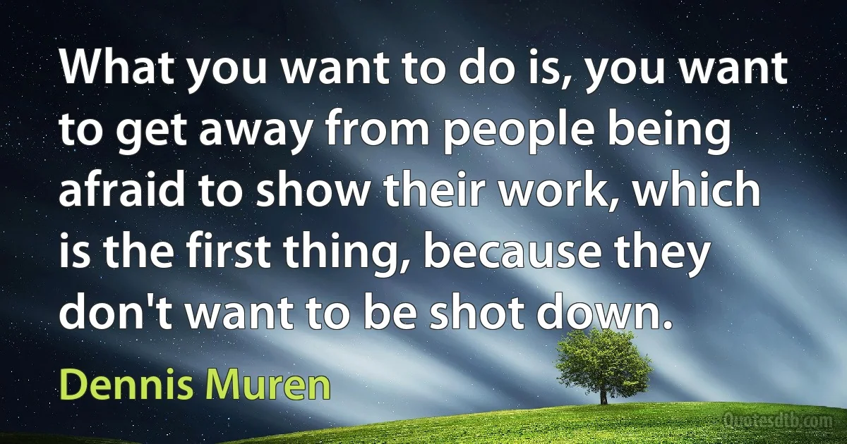 What you want to do is, you want to get away from people being afraid to show their work, which is the first thing, because they don't want to be shot down. (Dennis Muren)