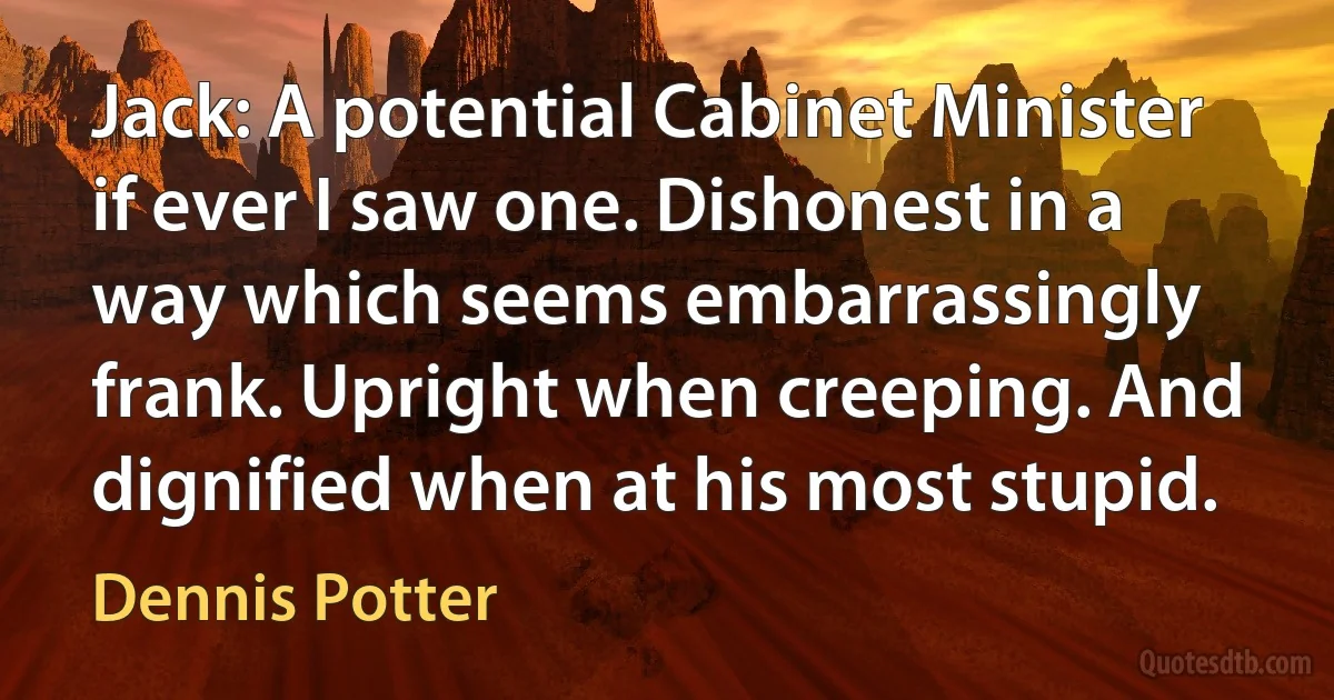 Jack: A potential Cabinet Minister if ever I saw one. Dishonest in a way which seems embarrassingly frank. Upright when creeping. And dignified when at his most stupid. (Dennis Potter)