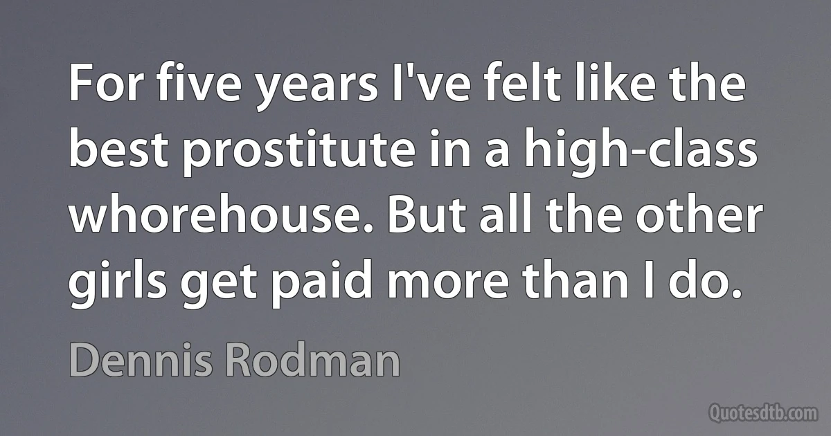 For five years I've felt like the best prostitute in a high-class whorehouse. But all the other girls get paid more than I do. (Dennis Rodman)