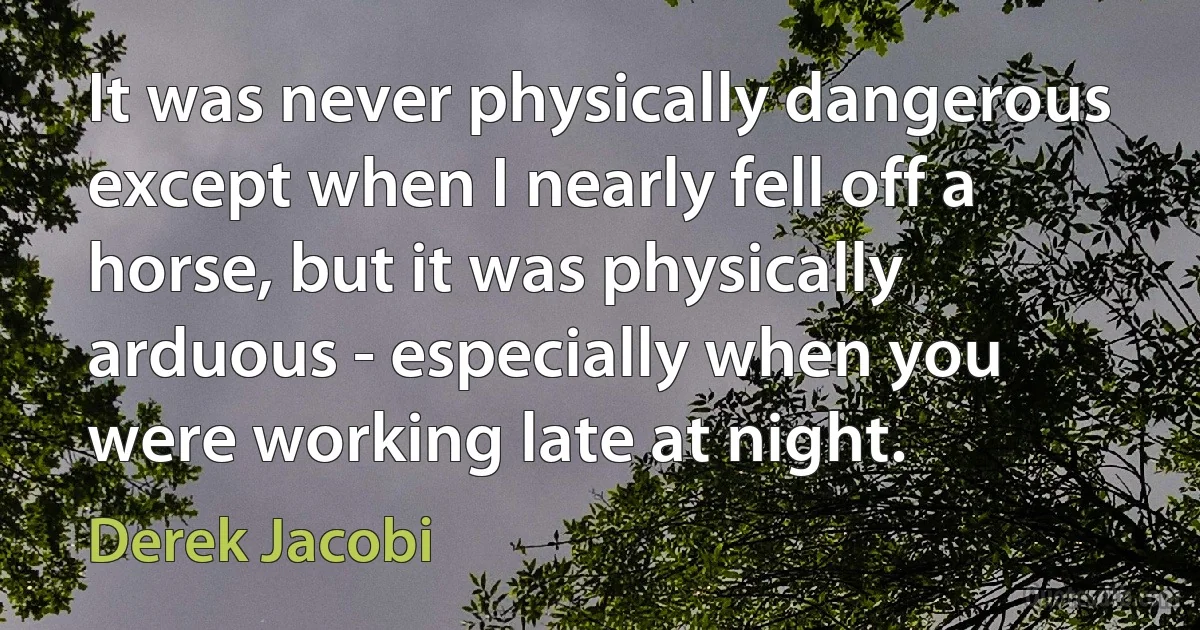 It was never physically dangerous except when I nearly fell off a horse, but it was physically arduous - especially when you were working late at night. (Derek Jacobi)