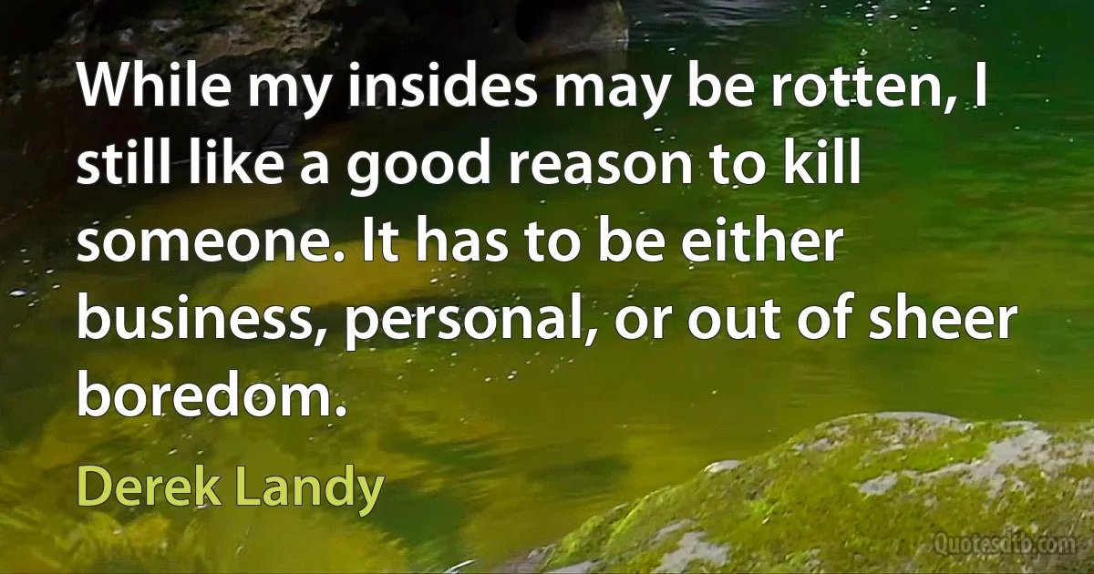 While my insides may be rotten, I still like a good reason to kill someone. It has to be either business, personal, or out of sheer boredom. (Derek Landy)