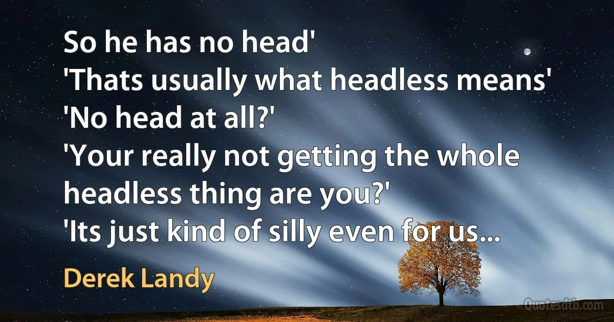 So he has no head'
'Thats usually what headless means'
'No head at all?'
'Your really not getting the whole headless thing are you?'
'Its just kind of silly even for us... (Derek Landy)