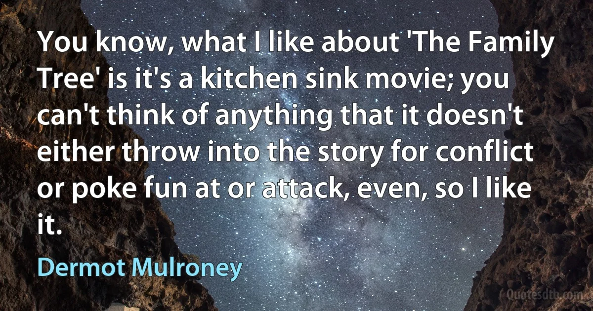 You know, what I like about 'The Family Tree' is it's a kitchen sink movie; you can't think of anything that it doesn't either throw into the story for conflict or poke fun at or attack, even, so I like it. (Dermot Mulroney)