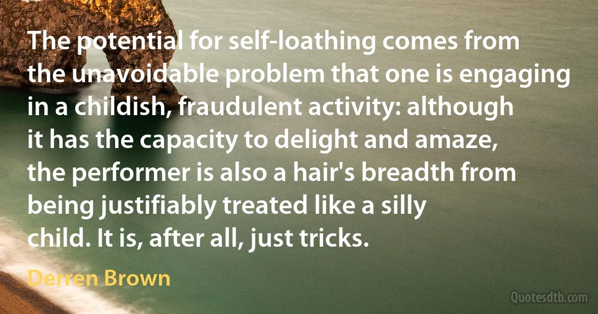 The potential for self-loathing comes from the unavoidable problem that one is engaging in a childish, fraudulent activity: although it has the capacity to delight and amaze, the performer is also a hair's breadth from being justifiably treated like a silly child. It is, after all, just tricks. (Derren Brown)