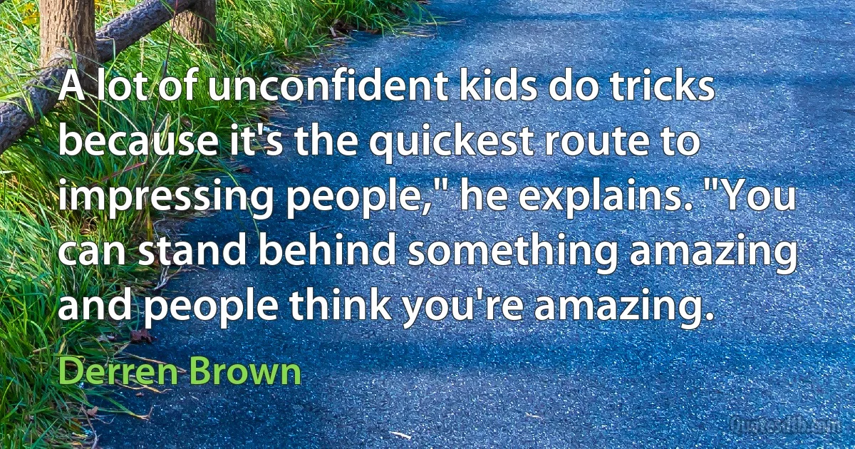 A lot of unconfident kids do tricks because it's the quickest route to impressing people," he explains. "You can stand behind something amazing and people think you're amazing. (Derren Brown)