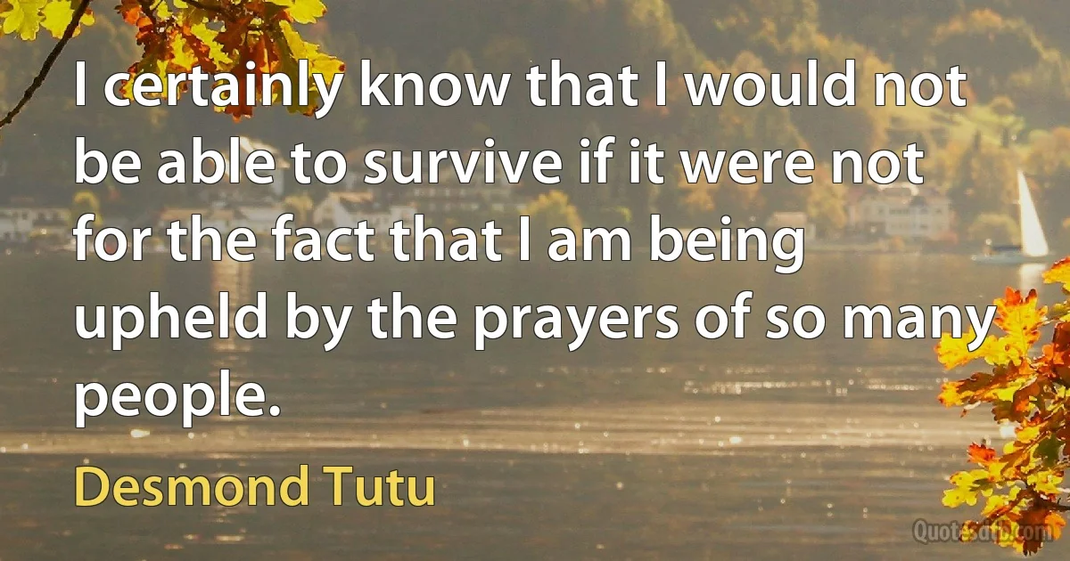 I certainly know that I would not be able to survive if it were not for the fact that I am being upheld by the prayers of so many people. (Desmond Tutu)