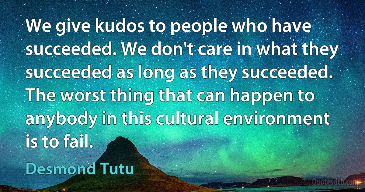 We give kudos to people who have succeeded. We don't care in what they succeeded as long as they succeeded. The worst thing that can happen to anybody in this cultural environment is to fail. (Desmond Tutu)