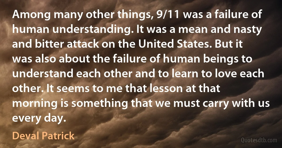 Among many other things, 9/11 was a failure of human understanding. It was a mean and nasty and bitter attack on the United States. But it was also about the failure of human beings to understand each other and to learn to love each other. It seems to me that lesson at that morning is something that we must carry with us every day. (Deval Patrick)