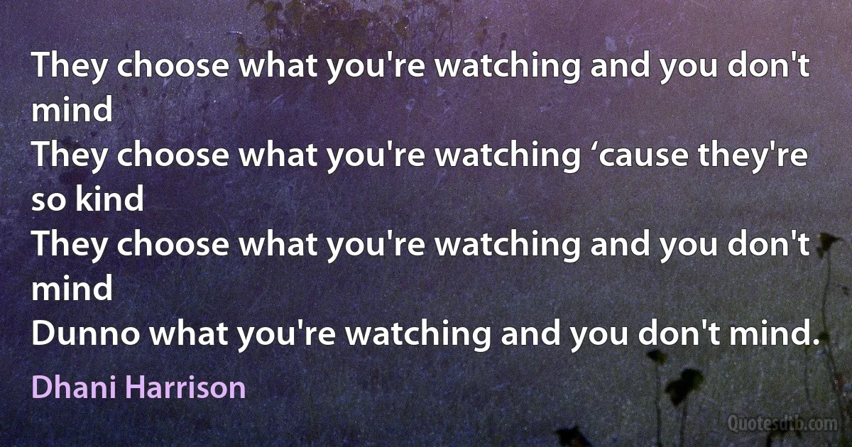 They choose what you're watching and you don't mind
They choose what you're watching ‘cause they're so kind
They choose what you're watching and you don't mind
Dunno what you're watching and you don't mind. (Dhani Harrison)