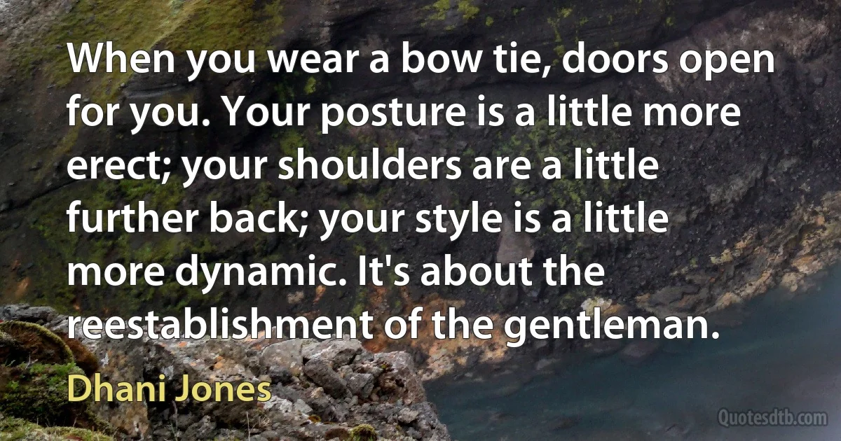 When you wear a bow tie, doors open for you. Your posture is a little more erect; your shoulders are a little further back; your style is a little more dynamic. It's about the reestablishment of the gentleman. (Dhani Jones)