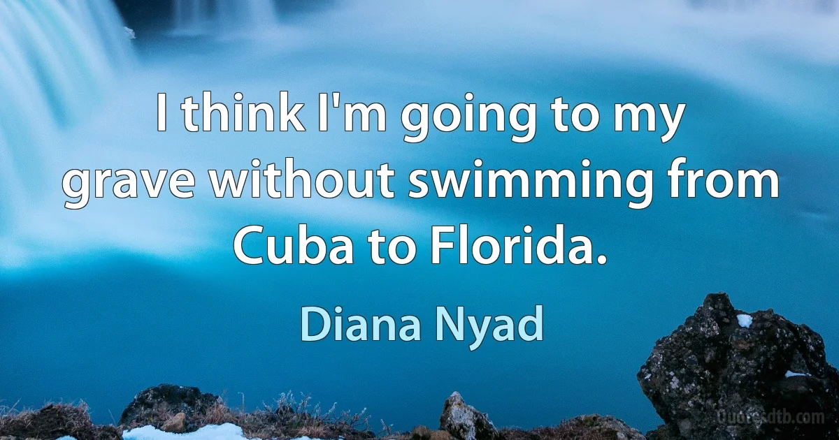 I think I'm going to my grave without swimming from Cuba to Florida. (Diana Nyad)