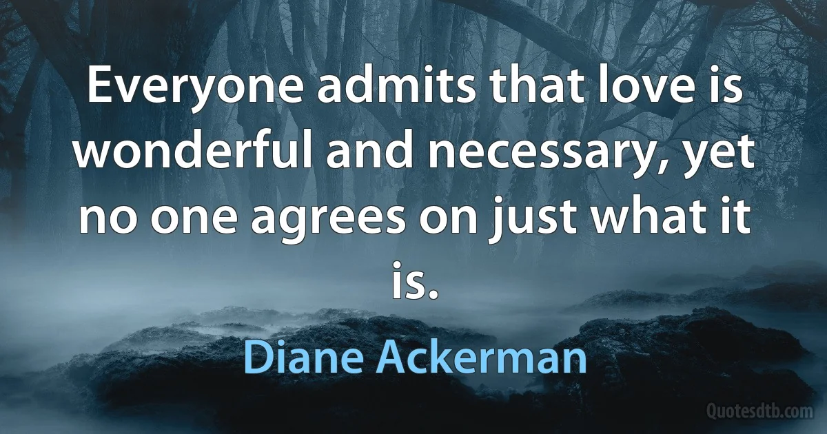 Everyone admits that love is wonderful and necessary, yet no one agrees on just what it is. (Diane Ackerman)