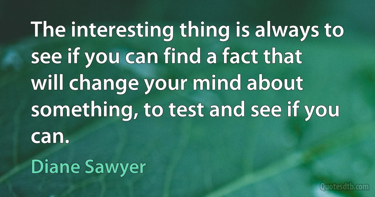 The interesting thing is always to see if you can find a fact that will change your mind about something, to test and see if you can. (Diane Sawyer)