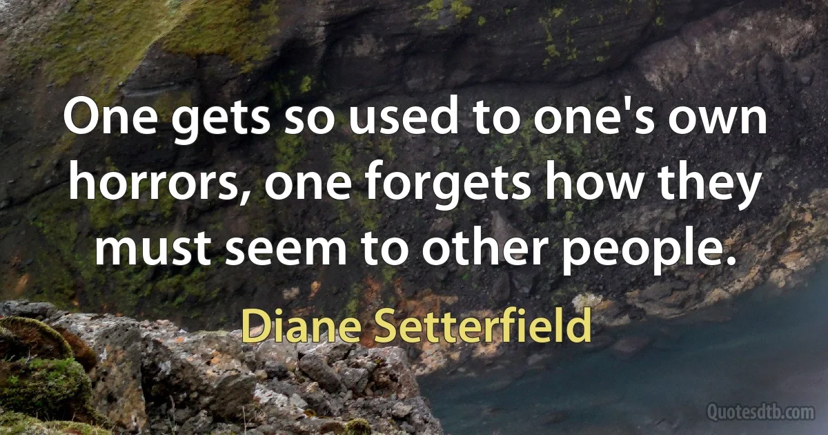 One gets so used to one's own horrors, one forgets how they must seem to other people. (Diane Setterfield)