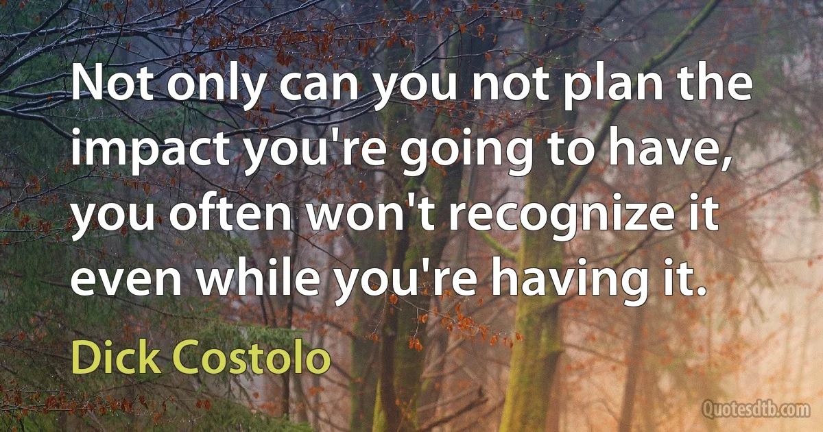 Not only can you not plan the impact you're going to have, you often won't recognize it even while you're having it. (Dick Costolo)