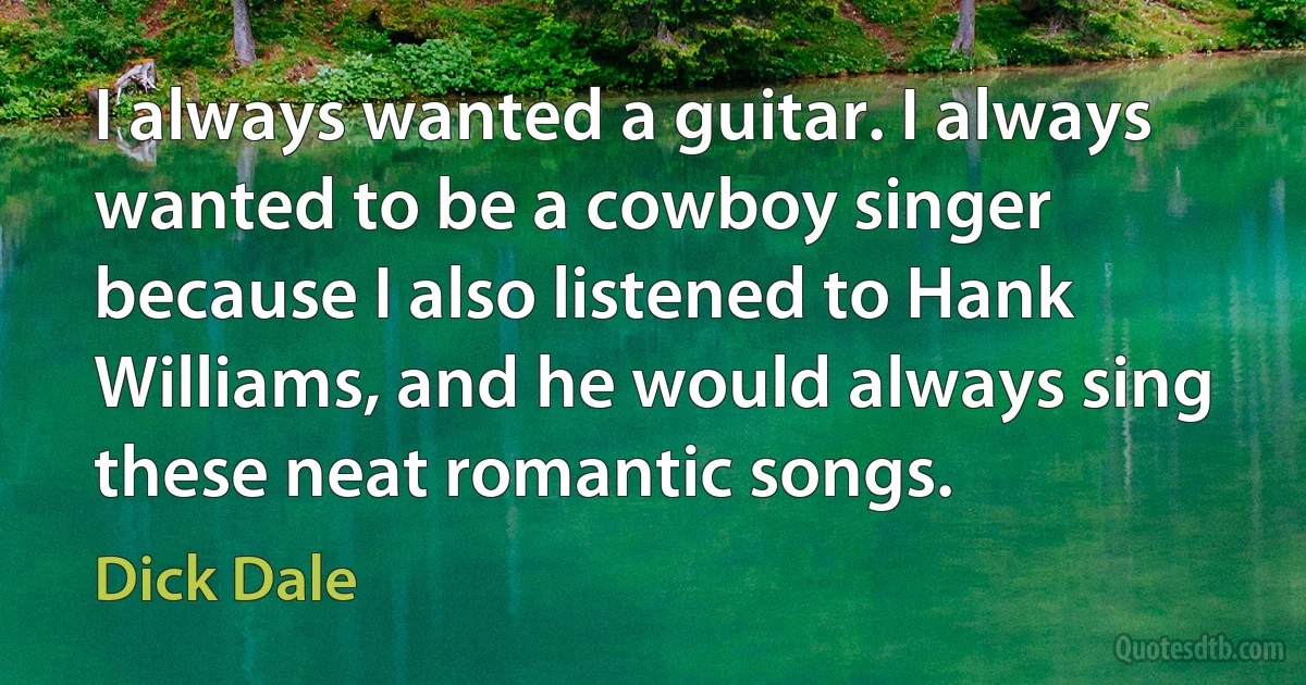 I always wanted a guitar. I always wanted to be a cowboy singer because I also listened to Hank Williams, and he would always sing these neat romantic songs. (Dick Dale)