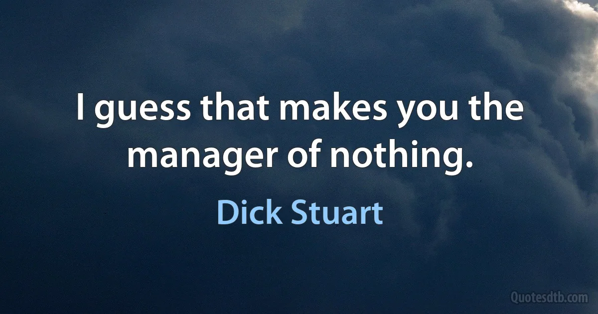 I guess that makes you the manager of nothing. (Dick Stuart)