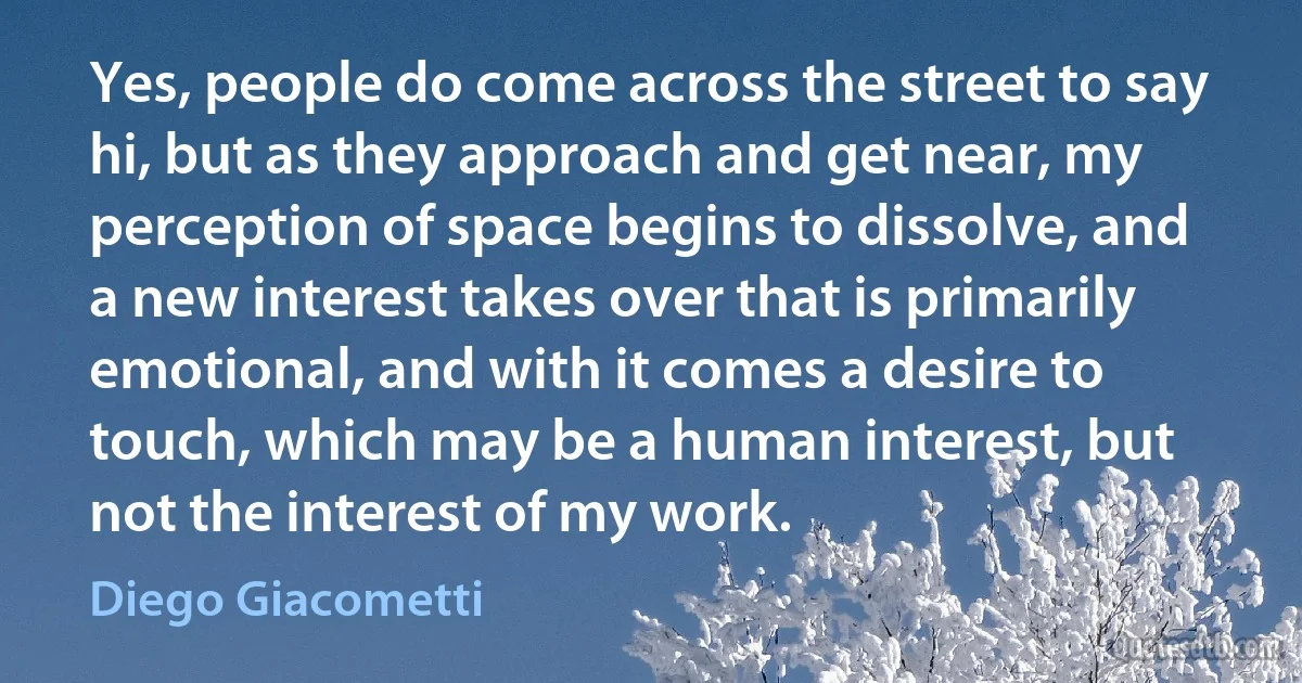 Yes, people do come across the street to say hi, but as they approach and get near, my perception of space begins to dissolve, and a new interest takes over that is primarily emotional, and with it comes a desire to touch, which may be a human interest, but not the interest of my work. (Diego Giacometti)