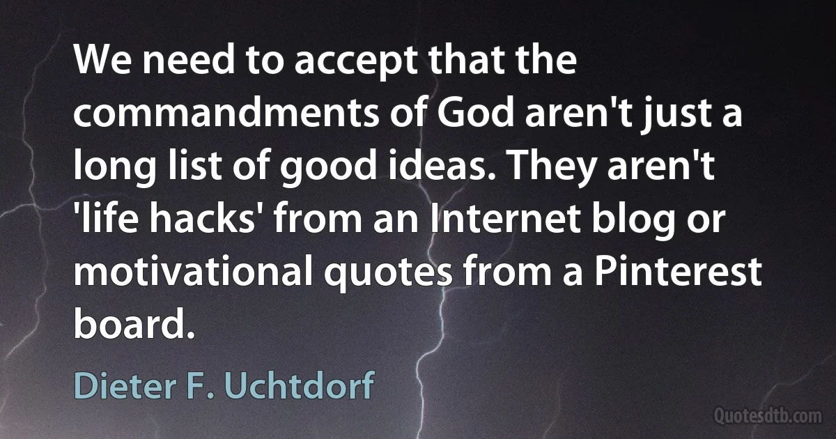 We need to accept that the commandments of God aren't just a long list of good ideas. They aren't 'life hacks' from an Internet blog or motivational quotes from a Pinterest board. (Dieter F. Uchtdorf)