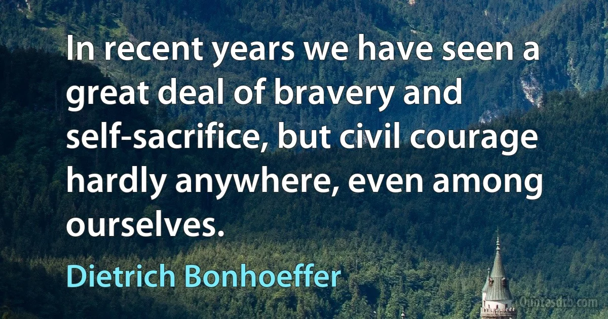 In recent years we have seen a great deal of bravery and self-sacrifice, but civil courage hardly anywhere, even among ourselves. (Dietrich Bonhoeffer)